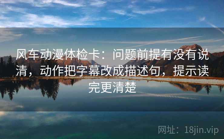 风车动漫体检卡:问题前提有没有说清,动作把字幕改成描述句,提示读完更清楚