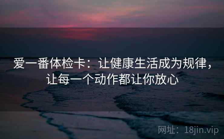 爱一番体检卡：让健康生活成为规律，让每一个动作都让你放心