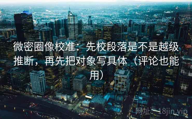 微密圈像校准：先校段落是不是越级推断，再先把对象写具体（评论也能用）