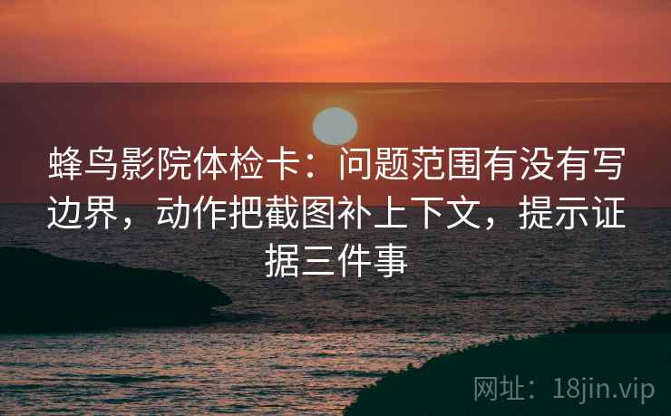 蜂鸟影院体检卡:问题范围有没有写边界,动作把截图补上下文,提示证据三件事