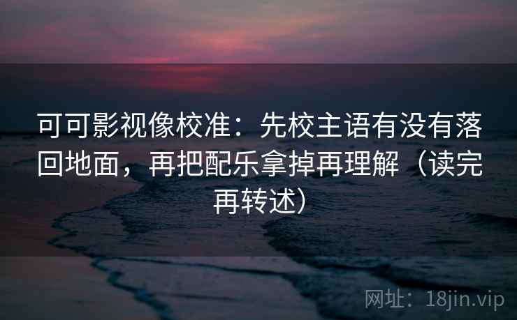 可可影视像校准:先校主语有没有落回地面,再把配乐拿掉再理解(读完再转述)