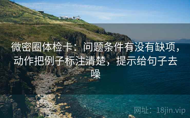 微密圈体检卡:问题条件有没有缺项,动作把例子标注清楚,提示给句子去噪
