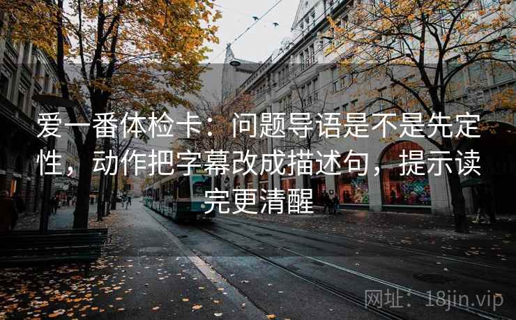爱一番体检卡:问题导语是不是先定性,动作把字幕改成描述句,提示读完更清醒