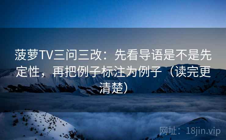 菠萝TV三问三改:先看导语是不是先定性,再把例子标注为例子(读完更清楚)