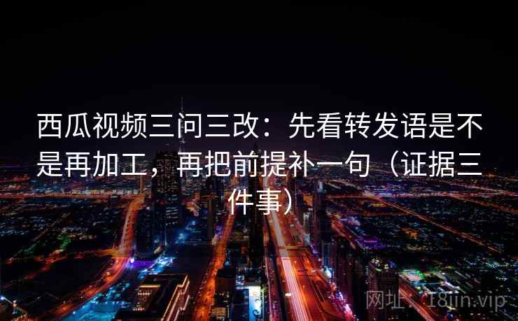 西瓜视频三问三改:先看转发语是不是再加工,再把前提补一句(证据三件事)