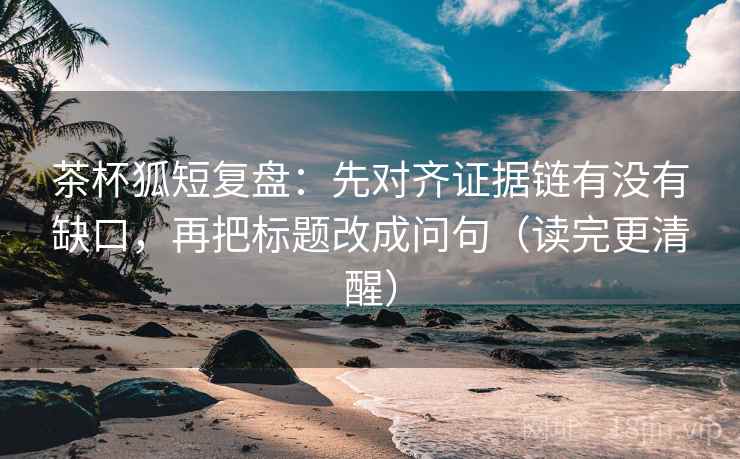 茶杯狐短复盘:先对齐证据链有没有缺口,再把标题改成问句(读完更清醒)