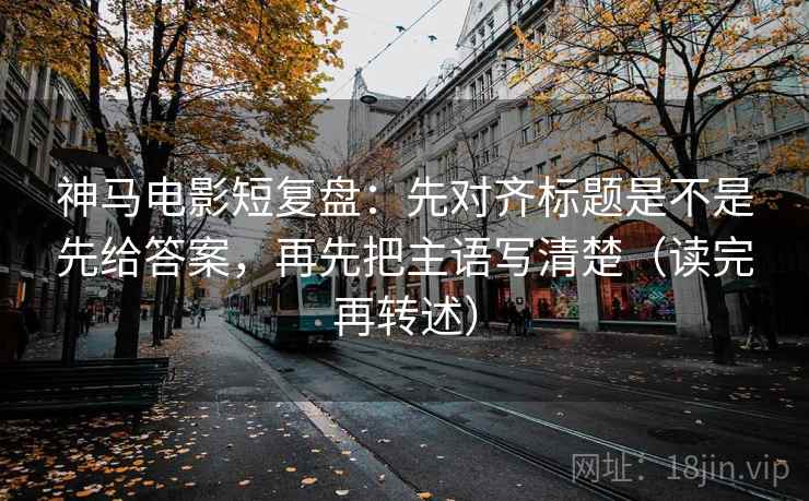 神马电影短复盘:先对齐标题是不是先给答案,再先把主语写清楚(读完再转述)