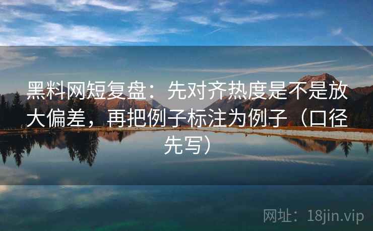 黑料网短复盘:先对齐热度是不是放大偏差,再把例子标注为例子(口径先写)