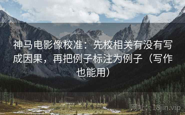 神马电影像校准:先校相关有没有写成因果,再把例子标注为例子(写作也能用)