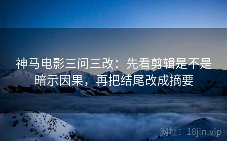 神马电影三问三改:先看剪辑是不是暗示因果,再把结尾改成摘要