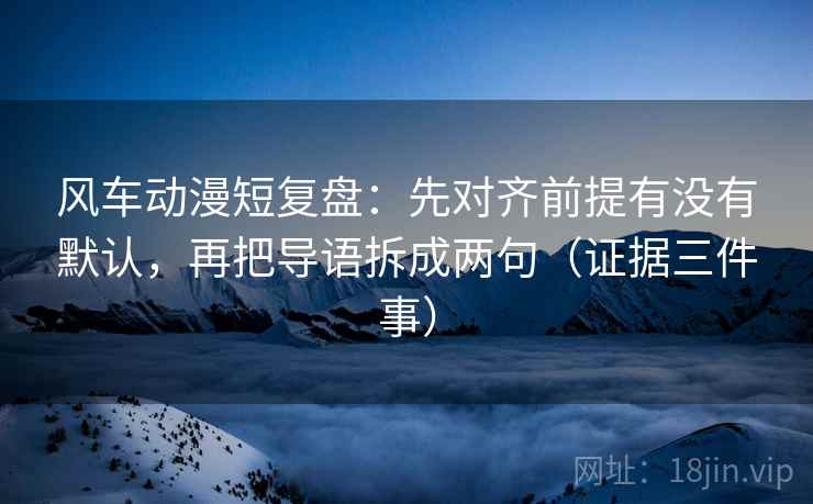 风车动漫短复盘:先对齐前提有没有默认,再把导语拆成两句(证据三件事)