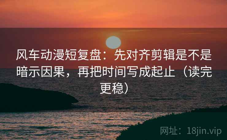 风车动漫短复盘:先对齐剪辑是不是暗示因果,再把时间写成起止(读完更稳)