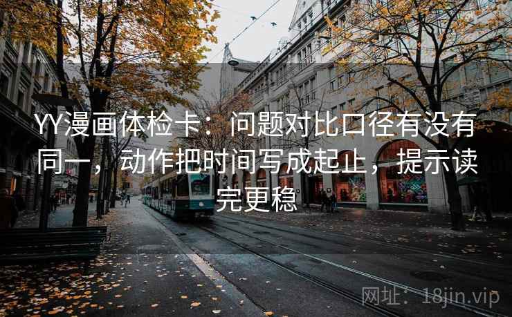 YY漫画体检卡:问题对比口径有没有同一,动作把时间写成起止,提示读完更稳