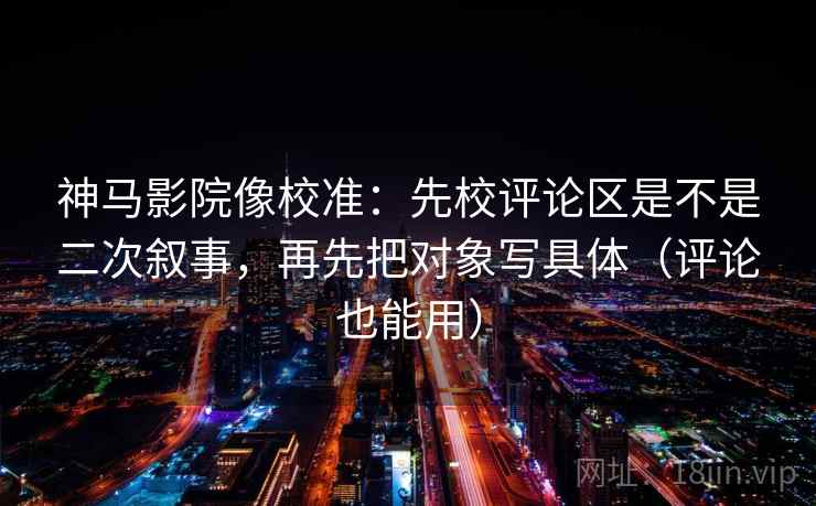 神马影院像校准:先校评论区是不是二次叙事,再先把对象写具体(评论也能用)