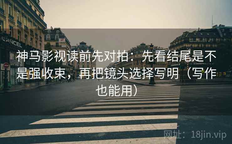 神马影视读前先对拍:先看结尾是不是强收束,再把镜头选择写明(写作也能用)