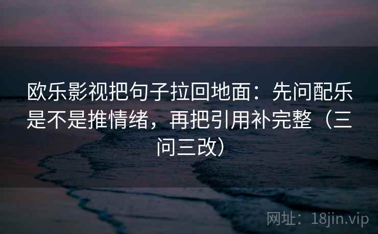 欧乐影视把句子拉回地面:先问配乐是不是推情绪,再把引用补完整(三问三改)